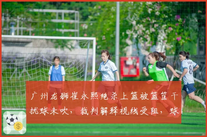 广州龙狮崔永熙绝杀上篮被篮筐干扰球未吹，裁判解释视线受阻，球迷怒斥“业余水平”