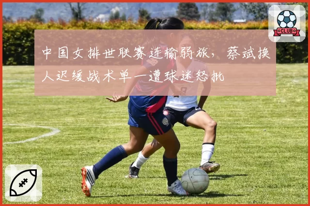 中国女排世联赛连输弱旅，蔡斌换人迟缓战术单一遭球迷怒批