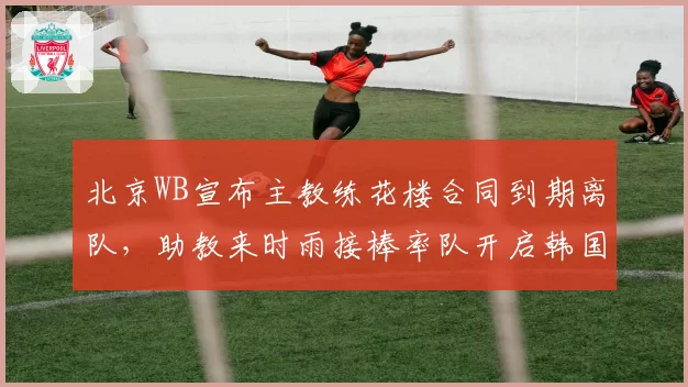 北京WB宣布主教练花楼合同到期离队,助教来时雨接棒率队开启韩国集训