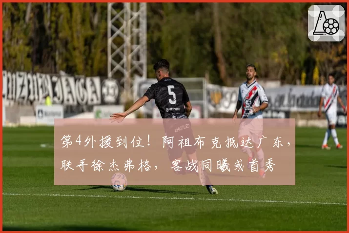第4外援到位!阿祖布克抵达广东,联手徐杰弗格,客战同曦或首秀