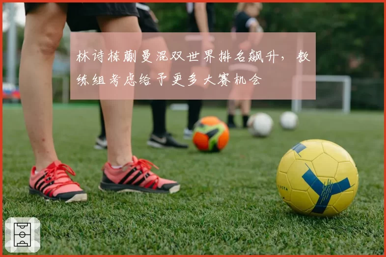 林诗栋蒯曼混双世界排名飙升，教练组考虑给予更多大赛机会
