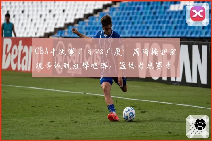 CBA半决赛广东vs广厦：周琦掩护犯规争议致杜锋咆哮，篮协考虑赛季后复议