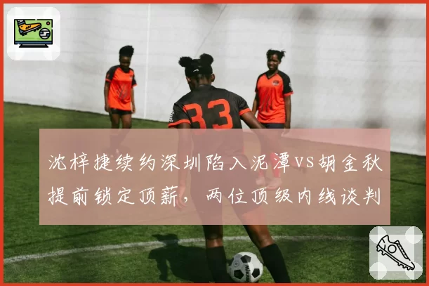 沈梓捷续约深圳陷入泥潭vs胡金秋提前锁定顶薪,两位顶级内线谈判策略反差