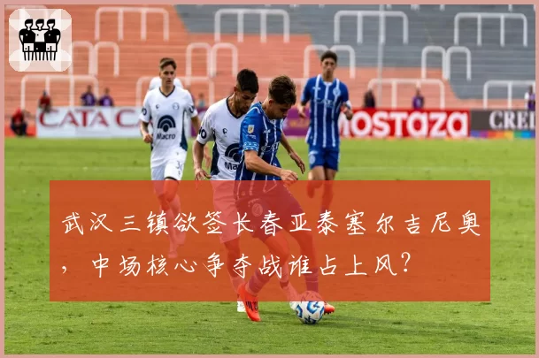 武汉三镇欲签长春亚泰塞尔吉尼奥，中场核心争夺战谁占上风？