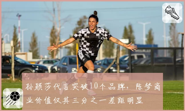 孙颖莎代言突破10个品牌，陈梦商业价值仅其三分之一差距明显