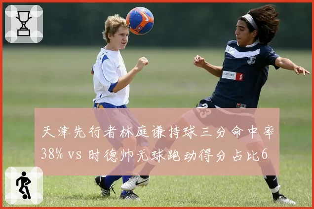 天津先行者林庭谦持球三分命中率38% vs 时德帅无球跑动得分占比65%,外线战术角色分化