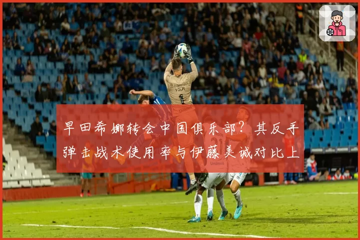 早田希娜转会中国俱乐部？其反手弹击战术使用率与伊藤美诚对比上升至45%