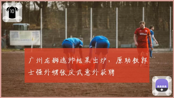 广州龙狮选帅结果出炉，原助教郭士强外甥张庆武意外获聘