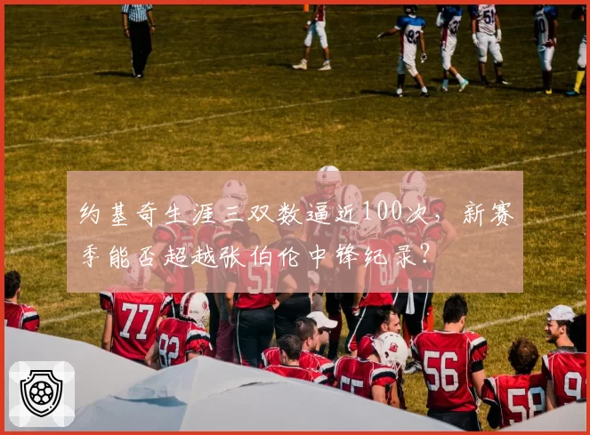 约基奇生涯三双数逼近100次，新赛季能否超越张伯伦中锋纪录？
