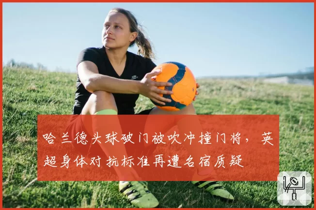 哈兰德头球破门被吹冲撞门将,英超身体对抗标准再遭名宿质疑