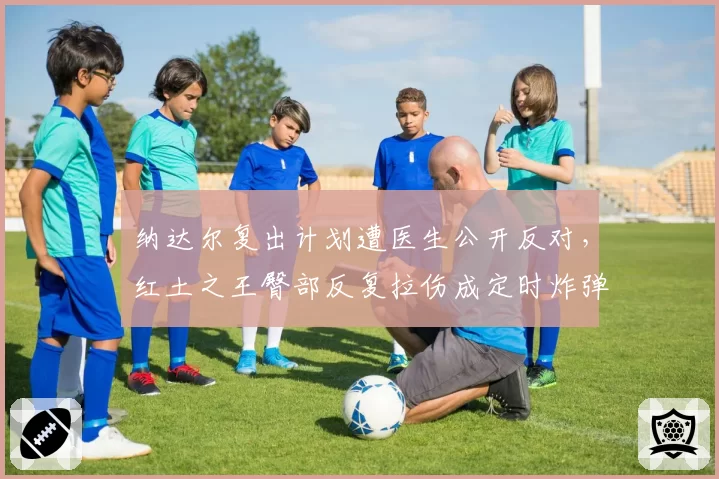 纳达尔复出计划遭医生公开反对,红土之王臀部反复拉伤成定时炸弹