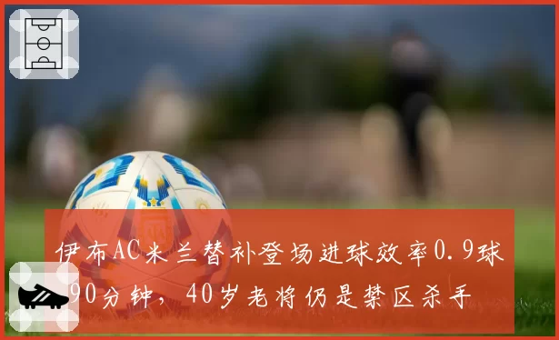 伊布AC米兰替补登场进球效率0.9球_90分钟，40岁老将仍是禁区杀手