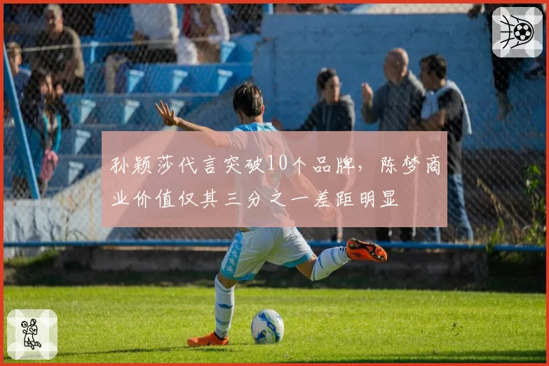 孙颖莎代言突破10个品牌,陈梦商业价值仅其三分之一差距明显