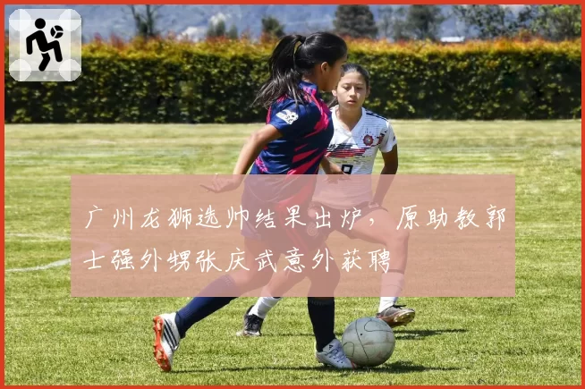 广州龙狮选帅结果出炉,原助教郭士强外甥张庆武意外获聘