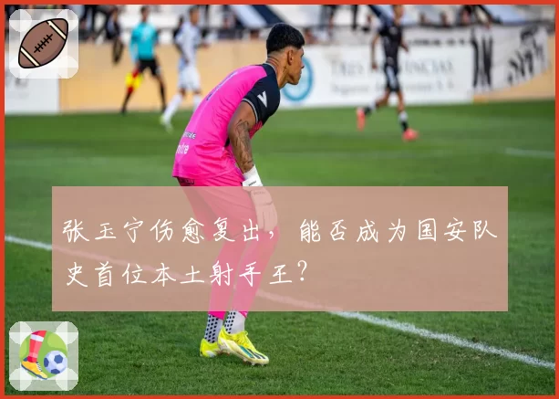张玉宁伤愈复出，能否成为国安队史首位本土射手王？