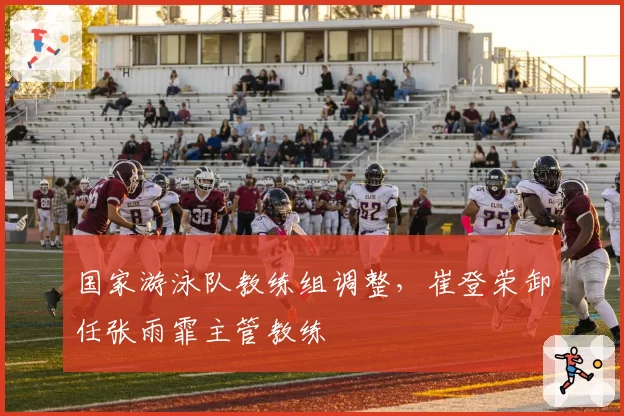 国家游泳队教练组调整，崔登荣卸任张雨霏主管教练