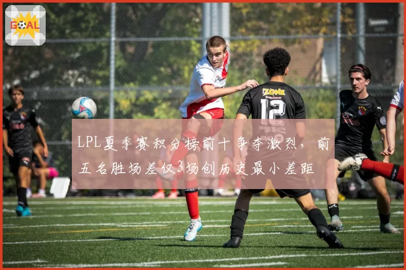 LPL夏季赛积分榜前十争夺激烈，前五名胜场差仅3场创历史最小差距