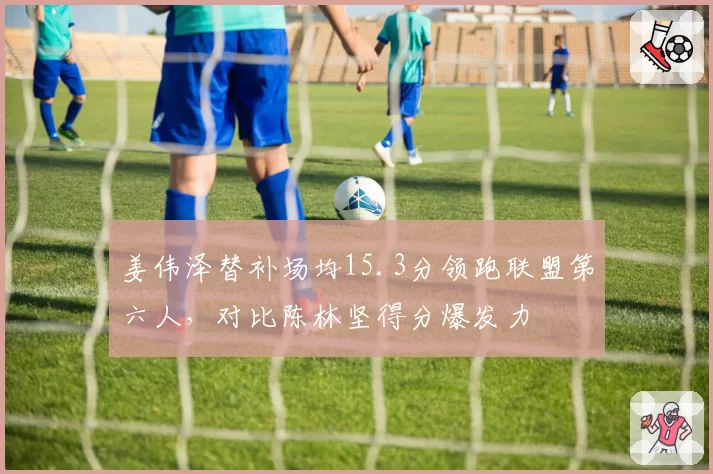 姜伟泽替补场均15.3分领跑联盟第六人，对比陈林坚得分爆发力