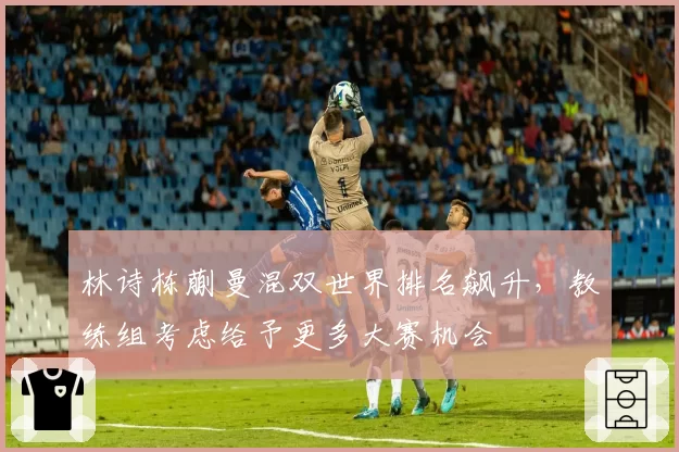 林诗栋蒯曼混双世界排名飙升，教练组考虑给予更多大赛机会