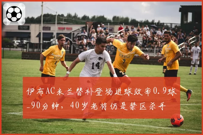伊布AC米兰替补登场进球效率0.9球_90分钟，40岁老将仍是禁区杀手