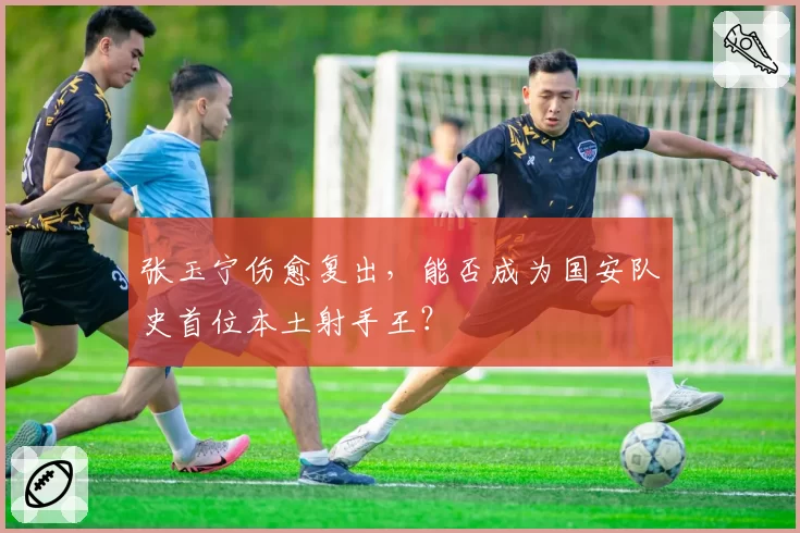 张玉宁伤愈复出，能否成为国安队史首位本土射手王？
