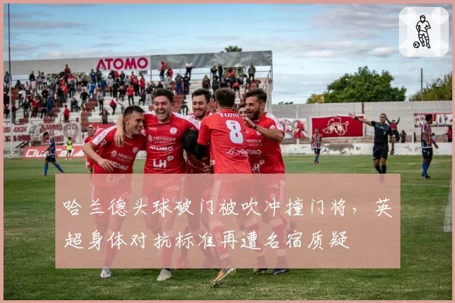 哈兰德头球破门被吹冲撞门将，英超身体对抗标准再遭名宿质疑