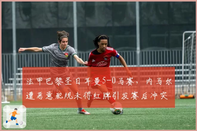 法甲巴黎圣日耳曼5-0马赛，内马尔遭恶意犯规未得红牌引发赛后冲突