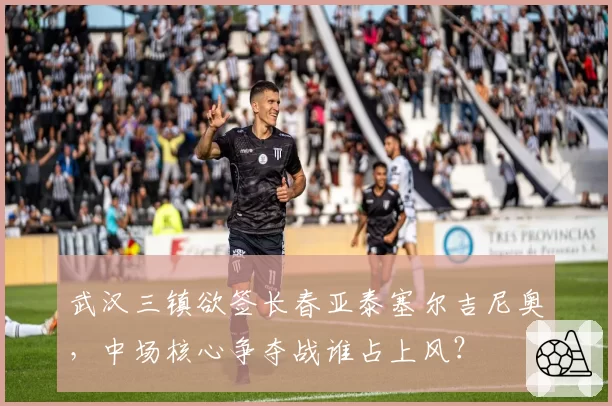 武汉三镇欲签长春亚泰塞尔吉尼奥,中场核心争夺战谁占上风?