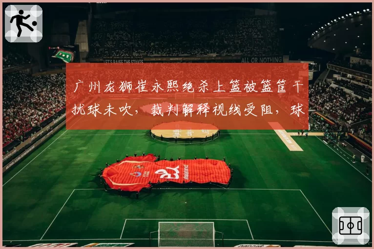 广州龙狮崔永熙绝杀上篮被篮筐干扰球未吹，裁判解释视线受阻，球迷怒斥“业余水平”