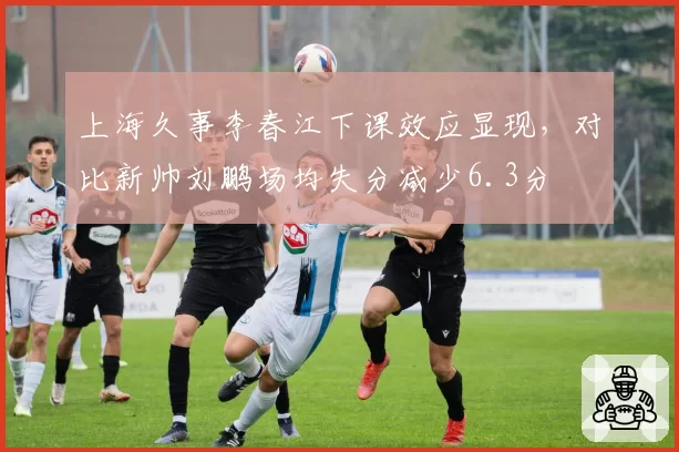 上海久事李春江下课效应显现，对比新帅刘鹏场均失分减少6.3分