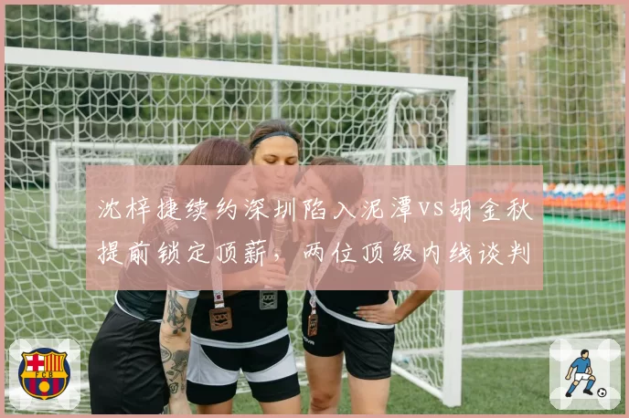 沈梓捷续约深圳陷入泥潭vs胡金秋提前锁定顶薪,两位顶级内线谈判策略反差