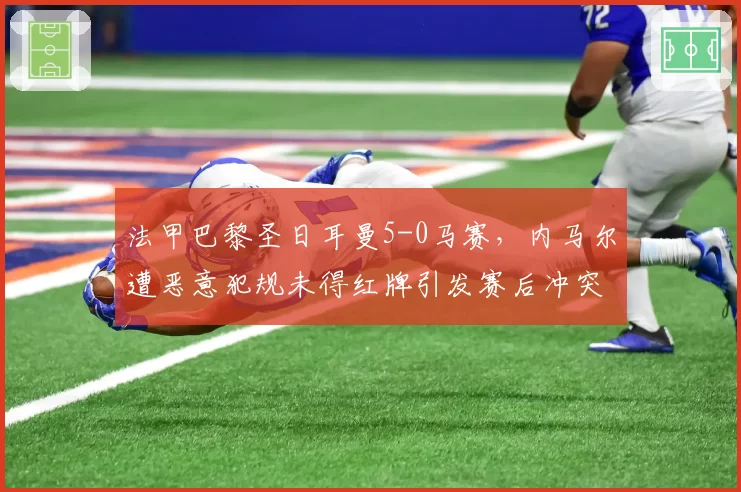 法甲巴黎圣日耳曼5-0马赛,内马尔遭恶意犯规未得红牌引发赛后冲突