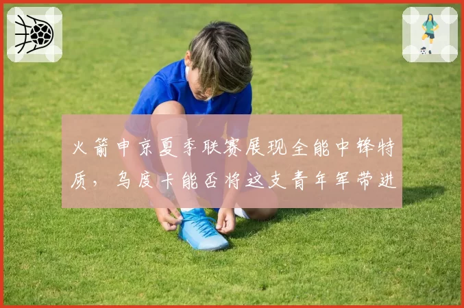 火箭申京夏季联赛展现全能中锋特质，乌度卡能否将这支青年军带进附加赛？