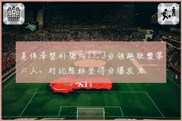 姜伟泽替补场均15.3分领跑联盟第六人,对比陈林坚得分爆发力