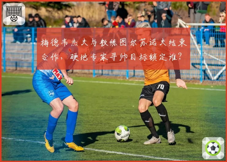 梅德韦杰夫与教练图尔苏诺夫结束合作,硬地专家寻帅目标锁定谁?