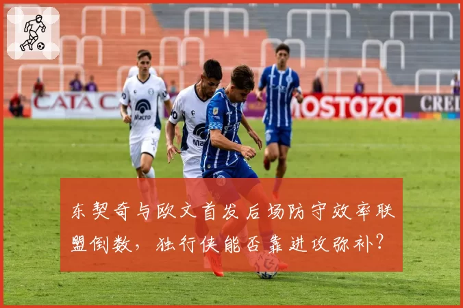 东契奇与欧文首发后场防守效率联盟倒数，独行侠能否靠进攻弥补？