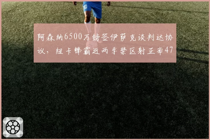 阿森纳6500万镑签伊萨克谈判达协议,纽卡锋霸近两季禁区射正率47%