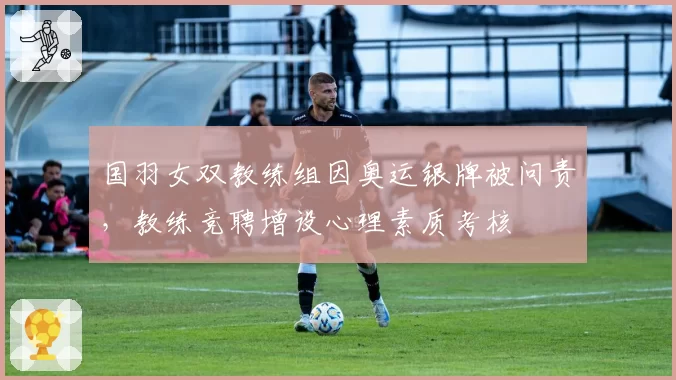 国羽女双教练组因奥运银牌被问责，教练竞聘增设心理素质考核