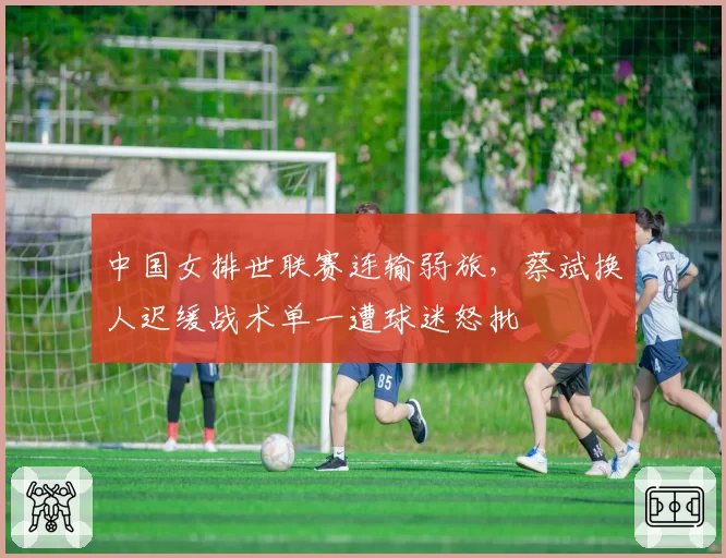 中国女排世联赛连输弱旅，蔡斌换人迟缓战术单一遭球迷怒批
