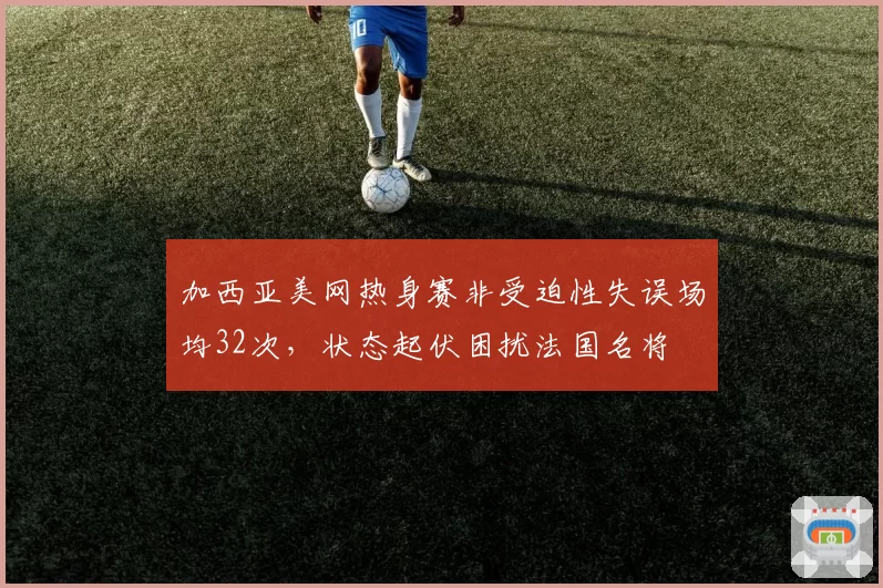 加西亚美网热身赛非受迫性失误场均32次，状态起伏困扰法国名将