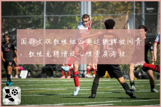 国羽女双教练组因奥运银牌被问责，教练竞聘增设心理素质考核
