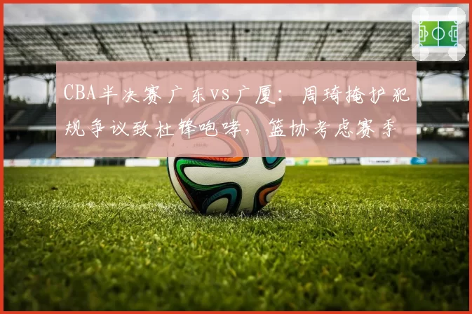 CBA半决赛广东vs广厦：周琦掩护犯规争议致杜锋咆哮，篮协考虑赛季后复议