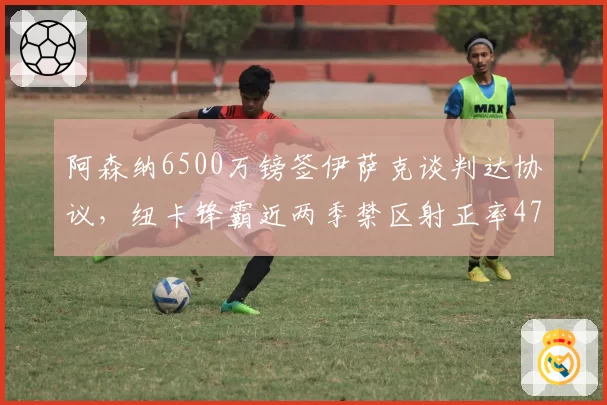 阿森纳6500万镑签伊萨克谈判达协议,纽卡锋霸近两季禁区射正率47%