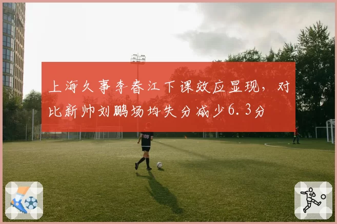上海久事李春江下课效应显现，对比新帅刘鹏场均失分减少6.3分